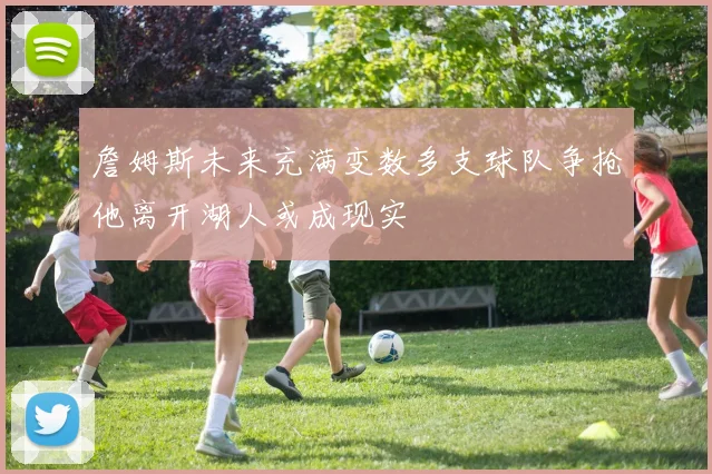 詹姆斯未来充满变数多支球队争抢他离开湖人或成现实