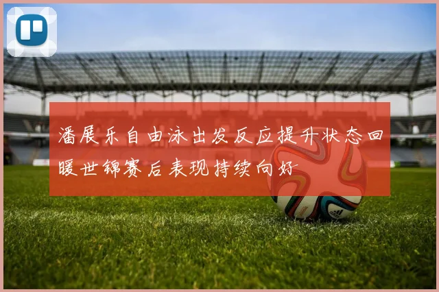 潘展乐自由泳出发反应提升状态回暖世锦赛后表现持续向好