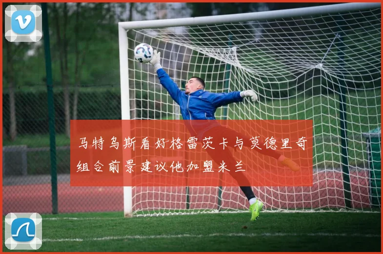 马特乌斯看好格雷茨卡与莫德里奇组合前景建议他加盟米兰