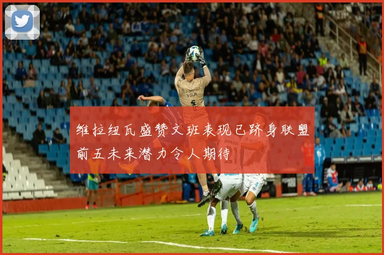 维拉纽瓦盛赞文班表现已跻身联盟前五未来潜力令人期待