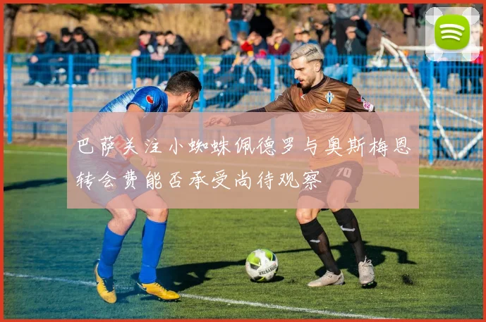 巴萨关注小蜘蛛佩德罗与奥斯梅恩转会费能否承受尚待观察