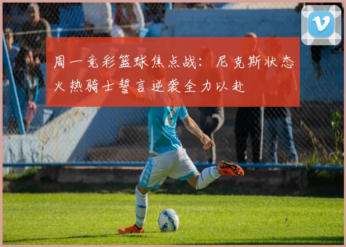 周一竞彩篮球焦点战:尼克斯状态火热骑士誓言逆袭全力以赴