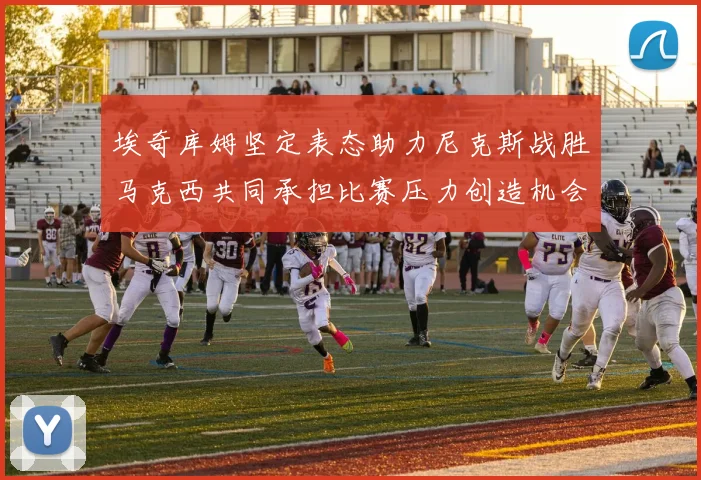 埃奇库姆坚定表态助力尼克斯战胜马克西共同承担比赛压力创造机会