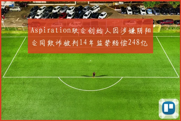 Aspiration联合创始人因涉嫌阴阳合同欺诈被判14年监禁赔偿248亿