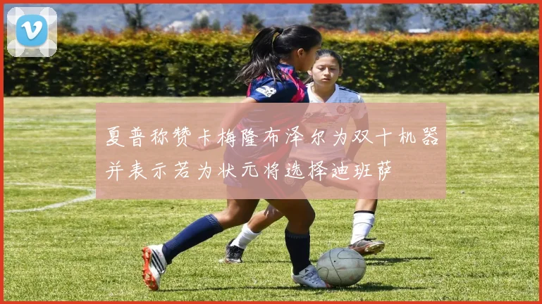 夏普称赞卡梅隆布泽尔为双十机器并表示若为状元将选择迪班萨