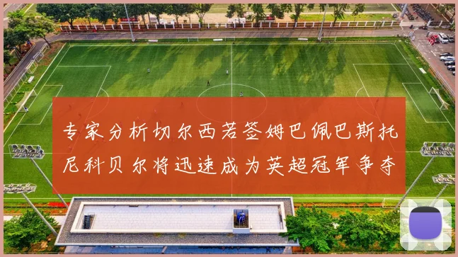 专家分析切尔西若签姆巴佩巴斯托尼科贝尔将迅速成为英超冠军争夺者