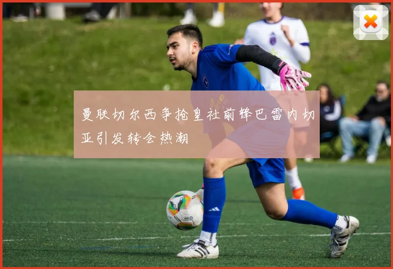 曼联切尔西争抢皇社前锋巴雷内切亚引发转会热潮