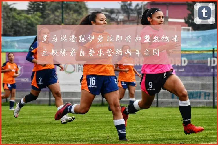 罗马诺透露伊劳拉即将加盟利物浦主教练亲自要求签约两年合同