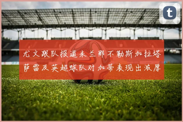 尤文跟队报道米兰那不勒斯加拉塔萨雷及英超球队对加蒂表现出浓厚兴趣
