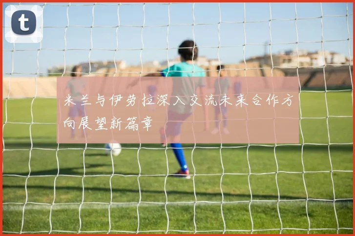 米兰与伊劳拉深入交流未来合作方向展望新篇章